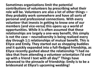 Sometimes organizations limit the potential
contributions of volunteers by prescribing what their
role will be. Volunteers are also a lot of other things –
they probably work somewhere and have all sorts of
personal and professional connections. With every
volunteer that invests in getting to know one of our
members (and vice-versa) this opens up a world of
opportunities. While it is often assumed that these
relationships are largely a one-way benefit, this simply
is not the case – neurodiversity is being realized every
day through 1:1 relationships of mutual benefit. This is
Ellyce and Emily. They started out as shopping buddies
and it quickly expanded into a full-fledged friendship, as
Ellyce recently gushed about the relationship “I had no
idea that from attending a volunteer orientation I’d end
up with a friend I text with all day!” Things have
advanced to the pinnacle of friendship: Emily is to be a
bridesmaid at Ellyce’s upcoming wedding!

 
