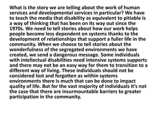 What is the story we are telling about the work of human
services and developmental services in particular? We have
to teach the media that disability as equivalent to pitiable is
a way of thinking that has been on its way out since the
1970s. We need to tell stories about how our work helps
people become less dependent on systems thanks to the
development of relationships that support a fuller life in the
community. When we choose to tell stories about the
wonderfulness of the segregated environments we have
created, we send a dangerous message. Some individuals
with intellectual disabilities need intensive systems supports
and there may not be an easy way for them to transition to a
different way of living. These individuals should not be
considered lost and forgotten as within systems
environments there is much that can be done to impact
quality of life. But for the vast majority of individuals it’s not
the case that there are insurmountable barriers to greater
participation in the community.

 