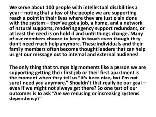 We serve about 100 people with intellectual disabilities a
year – noting that a few of the people we are supporting
reach a point in their lives where they are just plain done
with the system – they’ve got a job, a home, and a network
of natural supports, rendering agency support redundant, or
at least the need is on hold if and until things change. Many
of our members choose to keep in touch even though they
don’t need much help anymore. These individuals and their
family members often become thought leaders that can help
us get our message out to internal and external audienes!
The only thing that trumps big moments like a person we are
supporting getting their first job or their first apartment is
the moment when they tell us “It’s been nice, but I’m not
sure I need you anymore.” Shouldn’t that really be our goal –
even if we might not always get there? So one test of our
outcomes is to ask “Are we reducing or increasing systems
dependency?”

 