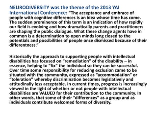 NEURODIVERSITY was the theme of the 2013 YAI
International Conference: “The acceptance and embrace of

people with cognitive differences is an idea whose time has come.
The sudden prominence of this term is an indication of how rapidly
our field is evolving and how dramatically parents and practitioners
are shaping the public dialogue. What these change agents have in
common is a determination to open minds long closed to the
potentials and possibilities of people once dismissed because of their
differentness.”
Historically the approach to supporting people with intellectual
disabilities has focused on “remediation” of the disability – in
essence, helping to “fix” the individual so they can be successful.
Over time some responsibility for reducing exclusion came to be
situated with the community, expressed as “accommodation” or
“toleration” whereby discrimination becomes legislatively and
attitudinally less acceptable. In current times, progress is increasingly
viewed in the light of whether or not people with intellectual
disabilities are VALUED for their contribution to the community. In
other words, that some of their “differences” as a group and as
individuals contribute welcomed forms of diversity.

 