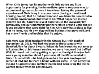 When Chris Jones lost his mother with little notice and little
opportunity for planning, the immediate systems response was to
recommend systems solutions. I knew from having the personal
experience of Chris living in my own home (during a transitional
housing project) that he did not want and would not be successful in
a systems environment. But what to do? What happened instead
(and we can still hardly believe it ourselves) is the LiveWorkPlay
community and our community partners rallied around Chris and we
found solutions that were right for him. Chris now has a place to live
that he loves, has his own dog-walking business that pays well, and
has many friends and hobbies that he enjoys.
Rob More was killed tragically in the Ottawa bus-train crash of
September 18, 2013. Rob had not been in direct contact with
LiveWorkPlay for about 5 years. When his family reached out to us to
talk about Rob at his funeral service, we were honoured but baffled.
Well, it turned out that by getting support at the right time (as Rob
was a young man) for about 5 years was all the lift he needed to
launch his adult life – he had gone on to a ten year employment
career at IBM and to share a home with his sister. He had a very full
life and his parents took comfort that he had been living the life he
wanted to live when he passed away.

 