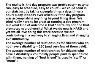 The reality is, the day program was pretty easy – easy to
run, easy to schedule, easy to count – we could send in
our stats just by taking x people times x days times x
hours a day. Nobody ever asked us if the day program
was accomplishing anything beyond filling time. We
tried really hard to be great at running a day program.
But what kind of outcome is that? Certainly not one that
promotes neurodiversity! What we do now is HARD and
yet we all love doing this work because we are
contributing in a real way to changing lives and changing
our community.
The average number of relationships for citizens who do
not have a disability = 150 (and very few of them paid).
The average number of relationships for citizens who
have a disability = 25 (mostly people paid to spend time
with them, naming of “best friend” is usually “staff” or
“mom”).

 