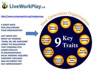 http://www.compasspoint.org/nextgenorgs

A GREAT BASIS
FOR CHALLENGING
YOUR ORGANIZATION
JUST WHEN YOU
MIGHT BE THINKING
“WOW, WE ARE AWESOME”
COMES THE REALIZATION
THAT STANDING STILL
ALWAYS RESULTS
IN ORGANIZATIONAL
DECAY. RENEWAL REQUIRES
CONSTANT VIGILANCE
AND AN ENERGY FOR
SELF-IMPROVEMENT!

 