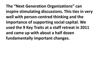 The “Next Generation Organizations” can
inspire stimulating discussions. This ties in very
well with person-centred thinking and the
importance of supporting social capital. We
used the 9 Key Traits at a staff retreat in 2011
and came up with about a half dozen
fundamentally important changes.

 