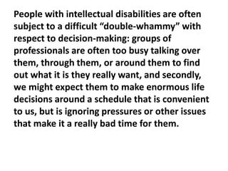 People with intellectual disabilities are often
subject to a difficult “double-whammy” with
respect to decision-making: groups of
professionals are often too busy talking over
them, through them, or around them to find
out what it is they really want, and secondly,
we might expect them to make enormous life
decisions around a schedule that is convenient
to us, but is ignoring pressures or other issues
that make it a really bad time for them.

 