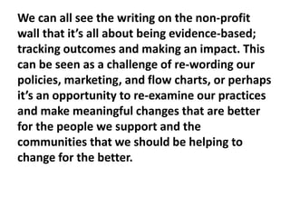 We can all see the writing on the non-profit
wall that it’s all about being evidence-based;
tracking outcomes and making an impact. This
can be seen as a challenge of re-wording our
policies, marketing, and flow charts, or perhaps
it’s an opportunity to re-examine our practices
and make meaningful changes that are better
for the people we support and the
communities that we should be helping to
change for the better.

 