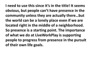 I need to use this since it’s in the title! It seems
obvious, but people can’t have presence in the
community unless they are actually there…but
the world can be a lonely place even if we are
located right in the middle of a neighborhood.
So presence is a starting point. The importance
of what we do at LiveWorkPlay is supporting
people to progress from presence in the pursuit
of their own life goals.

 