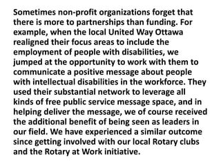 Sometimes non-profit organizations forget that
there is more to partnerships than funding. For
example, when the local United Way Ottawa
realigned their focus areas to include the
employment of people with disabilities, we
jumped at the opportunity to work with them to
communicate a positive message about people
with intellectual disabilities in the workforce. They
used their substantial network to leverage all
kinds of free public service message space, and in
helping deliver the message, we of course received
the additional benefit of being seen as leaders in
our field. We have experienced a similar outcome
since getting involved with our local Rotary clubs
and the Rotary at Work initiative.

 