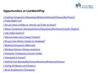 Opportunities at LiveWorkPlay
/ Cooking Companion (Downtown/Britannia/Kanata/Orleans/Barrhaven)
/ Friday Night Fun!

/ Do you have a hobby or interest you'd like to share?
/ Movie Companion (Kanata/Orleans/Downtown/Barrhaven/Lincoln Heights)
/ Like Video Games!?
/ Wanna shoot some hoops? (Vanier)

/ Do you love dinner, movies or shopping?
/ Bowling Companion (Merivale)
/ Workout Partner (Various locations)
/ Computer Companion (Lincoln Fields)
/ Interested in horses?
/ Walk & Chat (Kanata/Barrhaven/Baseline/Britannia/Orleans)
/ Calling All Movers and Shakers!
/ Be an Employment Champion!

 