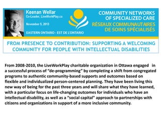 From 2008-2010, the LiveWorkPlay charitable organization in Ottawa engaged in
a successful process of “de-programming” by completing a shift from congregated
programs to authentic community-based supports and outcomes based on
flexible and individualized person-centered planning. They have been living this
new way of being for the past three years and will share what they have learned,
with a particular focus on life-changing outcomes for individuals who have an
intellectual disability, as well as a “social capital” approach to partnerships with
citizens and organizations in support of a more inclusive community.

 
