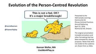 Evolution of the Person-Centred Revolution
Keenan Wellar, MA
LiveWorkPlay.ca
@socialkeenan
@liveworkplay
Presented to the
HSA Canada Learning
Community for
Person-Centred Practices
Annual Gathering
April 21, 2016
Richmond Hill, Ontario
The original presentation
included animations and
other formatting that has
been removed for sharing
purposes. Notes that were
not visible to the audience
are shown here as slides.
 