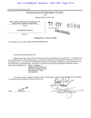 AO 440 (Rev. 12/09) Summons in a Civil Action
UNITED STATES DISTRICT COURT
for the
Southern District ofNew York
Neil F. Keenan, Individually and as Agent for The
Dragon Family, citizens of foreign states,
Plaintiff
v.
See Attached Schedule A
Defendant
)
)
)
)
)
)
)
Civil Action No.
JUDGEHOlWEll
SUMMONS IN A CIVIL ACTION
To: (Defendant's name and address) SEE ATTACHED SCHEDULE A
A lawsuit has been filed against you.
Within 21 days after service ofthis summons on you (not counting the day you received it) - or 60 days if you
are the United States or a United States agency, or an officer or employee ofthe United States described in Fed. R. Civ.
P. 12 (a)(2) or (3) - you must serve on the plaintiff an answer to the attached complaint or a motion under Rule 12 of
the Federal Rules of Civil Procedure. The answer or motion must be served on the plaintiffor plaintiff's attorney,
whose name and address are: William H. Mulligan, Jr.
Bleakley Platt & Schmidt, LLP
One North Lexington Avenue
White Plains, NY 10601
(914) 949-2700
You                                          entered                complaint.
Date:
       
1f/22/2011
-------------------
Case 1:11-cv-08500-JFK Document 1 Filed 11/23/11 Page 1 of 114
 
