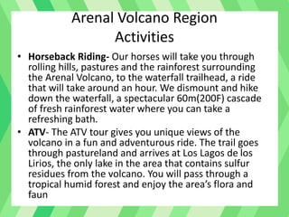 Arenal Volcano Region
Activities
• Horseback Riding- Our horses will take you through
rolling hills, pastures and the rainforest surrounding
the Arenal Volcano, to the waterfall trailhead, a ride
that will take around an hour. We dismount and hike
down the waterfall, a spectacular 60m(200F) cascade
of fresh rainforest water where you can take a
refreshing bath.
• ATV- The ATV tour gives you unique views of the
volcano in a fun and adventurous ride. The trail goes
through pastureland and arrives at Los Lagos de los
Lirios, the only lake in the area that contains sulfur
residues from the volcano. You will pass through a
tropical humid forest and enjoy the area’s flora and
faun
 
