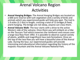 Arenal Volcano Region
Activities
• Arenal Hanging Bridges- The Arenal Hanging Bridges are located on
a 600 acre reserve with lush vegetation and a variety of birds and
animals which you experienced guide will help you spot. The trail is
1.9 miles (3.1 Km) in length, crossing a total of 15 bridges,9 fixed,
and 6 hanging. The bridge are not steep, anyone can cross them.
• Arenal Volcano Walk- The tour starts with a drive to the active
Western side of the volcano. Once there you will embark on a hike
on the Toucans Trail which traverses the rainforest and crosses over
a large lava flow from 1992. It is possible to observe a great variety
of plants, wildlife and magnificent lava rock formations. Once on
the top of the lava flow you will have a beautiful view of the Arenal
Lake. During the tour, our experienced guides will provide
interesting and educational information regarding the history of the
majestic mountain and the Arenal Volcano National Park.
 