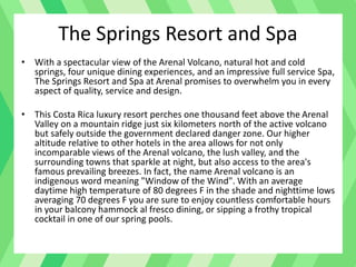 • With a spectacular view of the Arenal Volcano, natural hot and cold
springs, four unique dining experiences, and an impressive full service Spa,
The Springs Resort and Spa at Arenal promises to overwhelm you in every
aspect of quality, service and design.
• This Costa Rica luxury resort perches one thousand feet above the Arenal
Valley on a mountain ridge just six kilometers north of the active volcano
but safely outside the government declared danger zone. Our higher
altitude relative to other hotels in the area allows for not only
incomparable views of the Arenal volcano, the lush valley, and the
surrounding towns that sparkle at night, but also access to the area's
famous prevailing breezes. In fact, the name Arenal volcano is an
indigenous word meaning "Window of the Wind". With an average
daytime high temperature of 80 degrees F in the shade and nighttime lows
averaging 70 degrees F you are sure to enjoy countless comfortable hours
in your balcony hammock al fresco dining, or sipping a frothy tropical
cocktail in one of our spring pools.
The Springs Resort and Spa
 