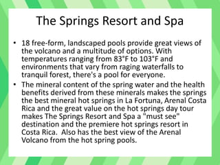 • 18 free-form, landscaped pools provide great views of
the volcano and a multitude of options. With
temperatures ranging from 83°F to 103°F and
environments that vary from raging waterfalls to
tranquil forest, there's a pool for everyone.
• The mineral content of the spring water and the health
benefits derived from these minerals makes the springs
the best mineral hot springs in La Fortuna, Arenal Costa
Rica and the great value on the hot springs day tour
makes The Springs Resort and Spa a "must see"
destination and the premiere hot springs resort in
Costa Rica. Also has the best view of the Arenal
Volcano from the hot spring pools.
The Springs Resort and Spa
 