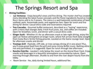 • Dining Facilities:
– Las Ventanas - Enjoy beautiful views and fine dining. The master chef has created a
menu blending the latest fusion concepts and the finest ingredients found on Costa
Rica's farms and in its 2 oceans. The menu is a well-balanced combination of beef,
seafood, pork, homemade pasta, and vegetarian fare. Open for lunch and fine
dining for dinner. Casual dress code and reservations required.
– Tres Cascadas - Gourmet buffet restaurant, described as a "tasting" experience,
with a menu that changes daily. Fresh fruit juices, tea, and coffee are included.
Open for breakfast, lunch, and dinner with a casual dress code.
– Ginger Sushi - Whether it's for an afternoon snack or late-night dining, enjoy the
open-air festive atmosphere at Ginger Sushi, where fish arrives fresh daily straight
from Costa Rica's fertile fishing grounds. Located on the Game Lounge level. Open
for afternoon snacks and dinner.
– Treetops Grill - Poolside, cliff-side, or tree-canopy dining all in one place! Plus,
you'll enjoy great food from the grill and some Jimmy Buffet music. Bathing attire is
not only permitted, it is suggested. Open for lunch through late afternoon.
– Rancho Club Rio - Located 1 mile below the resort on the Arenal River front. Enjoy
snacks and beverages in a beautiful atmosphere surrounded by nature. Open
morning through afternoon. Shuttle to and from the river depart hourly from the
lobby.
– Room Service - Yes, daily during limited hours, additional fee.
The Springs Resort and Spa
 