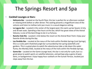 • Cocktail Lounges or Bars:
– Heliconia Bar - Located on the fourth floor, this bar is perfect for an afternoon cocktail
or relaxing drink before or after dinner. The seating presents a magnificent view of the
volcano and listen to mellow Latin jazz music in a casual elegance setting.
– La Laguna Bar - Located in the center of the largest pool, this swim-up bar boasts 12 dry
and 30 wet seats. Spending a few hours at this bar, which has great views of the Arenal
Volcano, is one of the best things to do in La Fortuna.
– Rancho Club Rio - Located 1 mile below the resort on the Arenal River front. Enjoy your
favorite drinks during the day.
– Los Perdido Bar - Located at the nexus of the trails within Perdido Springs (Lost Springs),
this is a rustic palm-thatched jungle bar surrounded by hot spring waterfalls and
gardens. This is a great place to watch the adventurous take a ride down the water
flume, the Monkey Slide, located at the nexus of the trails within the Perdido Springs.
– Game Bar - Located on the Game Lounge level, this bar is not only for sushi, but is a
great place to watch sports on satellite television, and perhaps play a game of pool,
darts, or backgammon. Enjoy happy hour cocktails on the Sunset Terrace, located just
steps away from the bar.
The Springs Resort and Spa
 