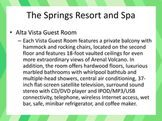 • Alta Vista Guest Room
– Each Vista Guest Room features a private balcony with
hammock and rocking chairs, located on the second
floor and features 18-foot vaulted ceilings for even
more extraordinary views of Arenal Volcano. In
addition, the room offers hardwood floors, luxurious
marbled bathrooms with whirlpool bathtub and
multiple-head showers, central air conditioning, 37-
inch flat-screen satellite television, surround sound
stereo with CD/DVD player and IPOD/MP3/USB
connectivity, telephone, wireless Internet access, wet
bar, safe, minibar refrigerator, and coffee maker.
The Springs Resort and Spa
 