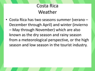 Costa Rica
Weather
• Costa Rica has two seasons summer (verano –
December through April) and winter (invierno
– May through November) which are also
known as the dry season and rainy season
from a meteorological perspective, or the high
season and low season in the tourist industry.
 