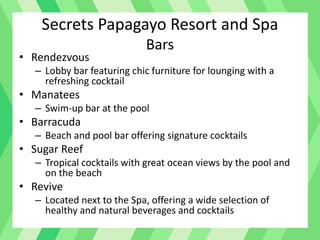 Secrets Papagayo Resort and Spa
Bars
• Rendezvous
– Lobby bar featuring chic furniture for lounging with a
refreshing cocktail
• Manatees
– Swim-up bar at the pool
• Barracuda
– Beach and pool bar offering signature cocktails
• Sugar Reef
– Tropical cocktails with great ocean views by the pool and
on the beach
• Revive
– Located next to the Spa, offering a wide selection of
healthy and natural beverages and cocktails
 