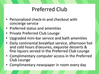 Preferred Club
• Personalized check-in and checkout with
concierge service
• Preferred status and amenities
• Private Preferred Club Lounge
• Upgraded mini-bar service and bath amenities
• Daily continental breakfast service, afternoon hot
and cold hours d’oeuvres, exquisite desserts &
fine liquors served in the Preferred Club Lounge
• Complimentary computer access in the Preferred
Club Lounge
• Complimentary newspaper in room every day
 