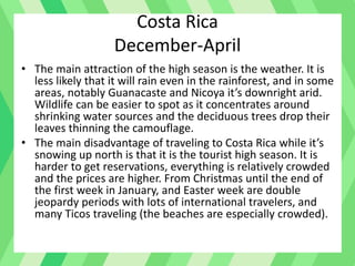 Costa Rica
December-April
• The main attraction of the high season is the weather. It is
less likely that it will rain even in the rainforest, and in some
areas, notably Guanacaste and Nicoya it’s downright arid.
Wildlife can be easier to spot as it concentrates around
shrinking water sources and the deciduous trees drop their
leaves thinning the camouflage.
• The main disadvantage of traveling to Costa Rica while it’s
snowing up north is that it is the tourist high season. It is
harder to get reservations, everything is relatively crowded
and the prices are higher. From Christmas until the end of
the first week in January, and Easter week are double
jeopardy periods with lots of international travelers, and
many Ticos traveling (the beaches are especially crowded).
 
