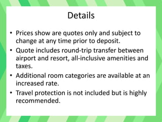 Details
• Prices show are quotes only and subject to
change at any time prior to deposit.
• Quote includes round-trip transfer between
airport and resort, all-inclusive amenities and
taxes.
• Additional room categories are available at an
increased rate.
• Travel protection is not included but is highly
recommended.
 