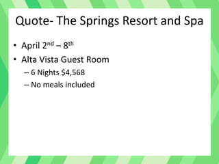 Quote- The Springs Resort and Spa
• April 2nd – 8th
• Alta Vista Guest Room
– 6 Nights $4,568
– No meals included
 