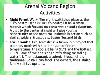 Arenal Volcano Region
Activities
• Night Forest Walk- The night walk takes place at the
“Eco-centro Danaus” or Eco-centro Oasis, a small
reserve which focuses on conservation and education.
A visit to the center at night will give you the
opportunity to see nocturnal animals in action such as
sloths, spiders, frogs, bats, butterflies and birds.
• Eco-Termales- Eco-Termales is a family-run project that
operates pools with hot-springs at different
temperatures, the coolest being 91*F and the hottest
105*F. One of the pools has a refreshing cascading
waterfall. The restaurant, a colonial house, offers
traditional Costa Rican food. The owners, the Hidalgo
family still live upstairs.
 