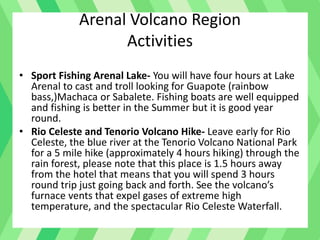 Arenal Volcano Region
Activities
• Sport Fishing Arenal Lake- You will have four hours at Lake
Arenal to cast and troll looking for Guapote (rainbow
bass,)Machaca or Sabalete. Fishing boats are well equipped
and fishing is better in the Summer but it is good year
round.
• Rio Celeste and Tenorio Volcano Hike- Leave early for Rio
Celeste, the blue river at the Tenorio Volcano National Park
for a 5 mile hike (approximately 4 hours hiking) through the
rain forest, please note that this place is 1.5 hours away
from the hotel that means that you will spend 3 hours
round trip just going back and forth. See the volcano’s
furnace vents that expel gases of extreme high
temperature, and the spectacular Rio Celeste Waterfall.
 