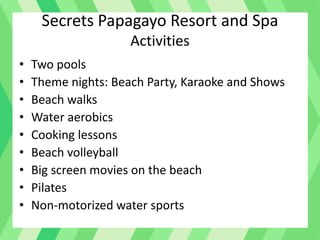Secrets Papagayo Resort and Spa
Activities
• Two pools
• Theme nights: Beach Party, Karaoke and Shows
• Beach walks
• Water aerobics
• Cooking lessons
• Beach volleyball
• Big screen movies on the beach
• Pilates
• Non-motorized water sports
 