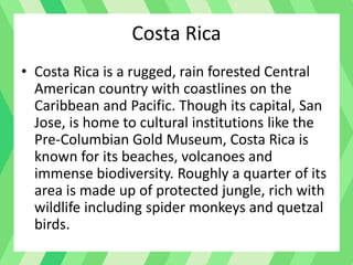 Costa Rica
• Costa Rica is a rugged, rain forested Central
American country with coastlines on the
Caribbean and Pacific. Though its capital, San
Jose, is home to cultural institutions like the
Pre-Columbian Gold Museum, Costa Rica is
known for its beaches, volcanoes and
immense biodiversity. Roughly a quarter of its
area is made up of protected jungle, rich with
wildlife including spider monkeys and quetzal
birds.
 