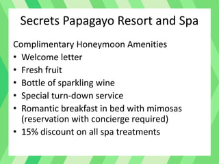 Secrets Papagayo Resort and Spa
Complimentary Honeymoon Amenities
• Welcome letter
• Fresh fruit
• Bottle of sparkling wine
• Special turn-down service
• Romantic breakfast in bed with mimosas
(reservation with concierge required)
• 15% discount on all spa treatments
 
