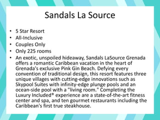 Sandals La Source
• 5 Star Resort
• All-Inclusive
• Couples Only
• Only 225 rooms
• An exotic, unspoiled hideaway, Sandals LaSource Grenada
offers a romantic Caribbean vacation in the heart of
Grenada's exclusive Pink Gin Beach. Defying every
convention of traditional design, this resort features three
unique villages with cutting-edge innovations such as
Skypool Suites with infinity-edge plunge pools and an
ocean-side pool with a "living room." Completing the
Luxury Included® experience are a state-of-the-art fitness
center and spa, and ten gourmet restaurants including the
Caribbean's first true steakhouse.
 