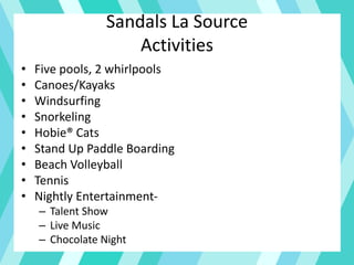 Sandals La Source
Activities
• Five pools, 2 whirlpools
• Canoes/Kayaks
• Windsurfing
• Snorkeling
• Hobie® Cats
• Stand Up Paddle Boarding
• Beach Volleyball
• Tennis
• Nightly Entertainment-
– Talent Show
– Live Music
– Chocolate Night
 