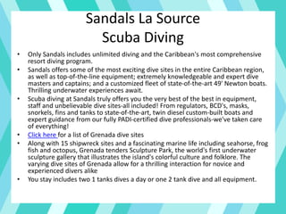 Sandals La Source
Scuba Diving
• Only Sandals includes unlimited diving and the Caribbean's most comprehensive
resort diving program.
• Sandals offers some of the most exciting dive sites in the entire Caribbean region,
as well as top-of-the-line equipment; extremely knowledgeable and expert dive
masters and captains; and a customized fleet of state-of-the-art 49' Newton boats.
Thrilling underwater experiences await.
• Scuba diving at Sandals truly offers you the very best of the best in equipment,
staff and unbelievable dive sites-all included! From regulators, BCD's, masks,
snorkels, fins and tanks to state-of-the-art, twin diesel custom-built boats and
expert guidance from our fully PADI-certified dive professionals-we've taken care
of everything!
• Click here for a list of Grenada dive sites
• Along with 15 shipwreck sites and a fascinating marine life including seahorse, frog
fish and octopus, Grenada tenders Sculpture Park, the world's first underwater
sculpture gallery that illustrates the island's colorful culture and folklore. The
varying dive sites of Grenada allow for a thrilling interaction for novice and
experienced divers alike
• You stay includes two 1 tanks dives a day or one 2 tank dive and all equipment.
 