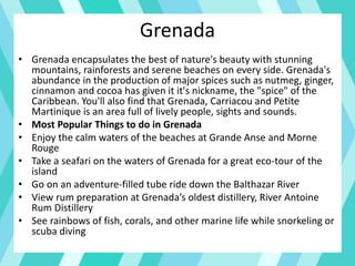 Grenada
• Grenada encapsulates the best of nature's beauty with stunning
mountains, rainforests and serene beaches on every side. Grenada's
abundance in the production of major spices such as nutmeg, ginger,
cinnamon and cocoa has given it it's nickname, the "spice" of the
Caribbean. You'll also find that Grenada, Carriacou and Petite
Martinique is an area full of lively people, sights and sounds.
• Most Popular Things to do in Grenada
• Enjoy the calm waters of the beaches at Grande Anse and Morne
Rouge
• Take a seafari on the waters of Grenada for a great eco-tour of the
island
• Go on an adventure-filled tube ride down the Balthazar River
• View rum preparation at Grenada’s oldest distillery, River Antoine
Rum Distillery
• See rainbows of fish, corals, and other marine life while snorkeling or
scuba diving
 