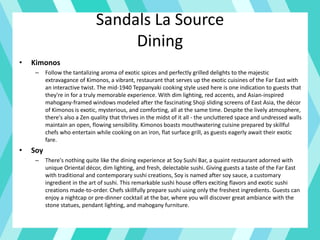 Sandals La Source
Dining
• Kimonos
– Follow the tantalizing aroma of exotic spices and perfectly grilled delights to the majestic
extravagance of Kimonos, a vibrant, restaurant that serves up the exotic cuisines of the Far East with
an interactive twist. The mid-1940 Teppanyaki cooking style used here is one indication to guests that
they're in for a truly memorable experience. With dim lighting, red accents, and Asian-inspired
mahogany-framed windows modeled after the fascinating Shoji sliding screens of East Asia, the décor
of Kimonos is exotic, mysterious, and comforting, all at the same time. Despite the lively atmosphere,
there's also a Zen quality that thrives in the midst of it all - the uncluttered space and undressed walls
maintain an open, flowing sensibility. Kimonos boasts mouthwatering cuisine prepared by skillful
chefs who entertain while cooking on an iron, flat surface grill, as guests eagerly await their exotic
fare.
• Soy
– There's nothing quite like the dining experience at Soy Sushi Bar, a quaint restaurant adorned with
unique Oriental décor, dim lighting, and fresh, delectable sushi. Giving guests a taste of the Far East
with traditional and contemporary sushi creations, Soy is named after soy sauce, a customary
ingredient in the art of sushi. This remarkable sushi house offers exciting flavors and exotic sushi
creations made-to-order. Chefs skillfully prepare sushi using only the freshest ingredients. Guests can
enjoy a nightcap or pre-dinner cocktail at the bar, where you will discover great ambiance with the
stone statues, pendant lighting, and mahogany furniture.
 