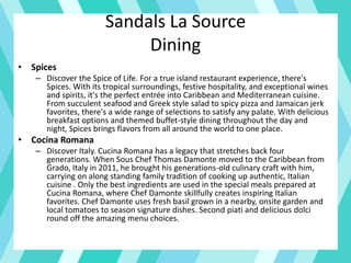 Sandals La Source
Dining
• Spices
– Discover the Spice of Life. For a true island restaurant experience, there's
Spices. With its tropical surroundings, festive hospitality, and exceptional wines
and spirits, it's the perfect entrée into Caribbean and Mediterranean cuisine.
From succulent seafood and Greek style salad to spicy pizza and Jamaican jerk
favorites, there's a wide range of selections to satisfy any palate. With delicious
breakfast options and themed buffet-style dining throughout the day and
night, Spices brings flavors from all around the world to one place.
• Cocina Romana
– Discover Italy. Cucina Romana has a legacy that stretches back four
generations. When Sous Chef Thomas Damonte moved to the Caribbean from
Grado, Italy in 2011, he brought his generations-old culinary craft with him,
carrying on along standing family tradition of cooking up authentic, Italian
cuisine . Only the best ingredients are used in the special meals prepared at
Cucina Romana, where Chef Damonte skillfully creates inspiring Italian
favorites. Chef Damonte uses fresh basil grown in a nearby, onsite garden and
local tomatoes to season signature dishes. Second piati and delicious dolci
round off the amazing menu choices.
 