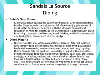 Sandals La Source
Dining
• Butch’s Chop House
– Making its debut against the stunningly beautiful Grenadian backdrop,
Butch's Chophouse is the quintessential place to enjoy prime cuts of
meat in the Caribbean. Designed with the ultimate comfort and
relaxation in mind for guests, Butch's Chophouse is adorned with plush
furnishings, exposed roof trusses, wood finishes, and intimate pendant
and tea lighting, reminiscent of a cozy lodge.
• Dino’s Pizzeria
– Discover a Little Slice of Heaven at Dino's Pizzeria. After all, nothing
says comfort food better than a warm slice of brick oven pizza made
fresh with mozzarella, homemade tomato sauce, and tasty toppings.
Dino's Pizzeria hits the spot anytime of day or night with oven-baked
bread and choice toppings including Gorgonzola, pear, Brie, prosciutto,
sausage, artichokes, seafood and more. On the surface, Dino's may
look like a traditional pizza place but when you take a closer look,
you'll find an incredible variety of pizza with some of the most unique
combination of flavors sure to whet the palate of true pizza lovers.
 