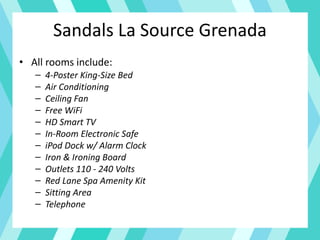 Sandals La Source Grenada
• All rooms include:
– 4-Poster King-Size Bed
– Air Conditioning
– Ceiling Fan
– Free WiFi
– HD Smart TV
– In-Room Electronic Safe
– iPod Dock w/ Alarm Clock
– Iron & Ironing Board
– Outlets 110 - 240 Volts
– Red Lane Spa Amenity Kit
– Sitting Area
– Telephone
 