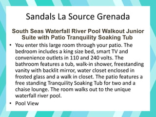 Sandals La Source Grenada
South Seas Waterfall River Pool Walkout Junior
Suite with Patio Tranquility Soaking Tub
• You enter this large room through your patio. The
bedroom includes a king size bed, smart TV and
convenience outlets in 110 and 240 volts. The
bathroom features a tub, walk-in shower, freestanding
vanity with backlit mirror, water closet enclosed in
frosted glass and a walk in closet. The patio features a
free standing Tranquility Soaking Tub for two and a
chaise lounge. The room walks out to the unique
waterfall river pool.
• Pool View
 