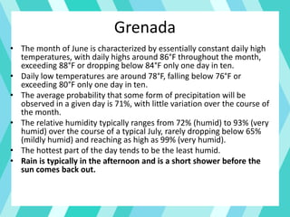 Grenada
• The month of June is characterized by essentially constant daily high
temperatures, with daily highs around 86°F throughout the month,
exceeding 88°F or dropping below 84°F only one day in ten.
• Daily low temperatures are around 78°F, falling below 76°F or
exceeding 80°F only one day in ten.
• The average probability that some form of precipitation will be
observed in a given day is 71%, with little variation over the course of
the month.
• The relative humidity typically ranges from 72% (humid) to 93% (very
humid) over the course of a typical July, rarely dropping below 65%
(mildly humid) and reaching as high as 99% (very humid).
• The hottest part of the day tends to be the least humid.
• Rain is typically in the afternoon and is a short shower before the
sun comes back out.
 
