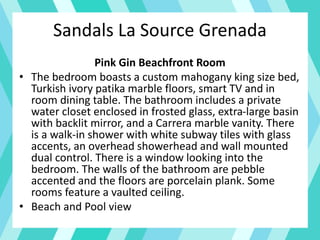 Sandals La Source Grenada
Pink Gin Beachfront Room
• The bedroom boasts a custom mahogany king size bed,
Turkish ivory patika marble floors, smart TV and in
room dining table. The bathroom includes a private
water closet enclosed in frosted glass, extra-large basin
with backlit mirror, and a Carrera marble vanity. There
is a walk-in shower with white subway tiles with glass
accents, an overhead showerhead and wall mounted
dual control. There is a window looking into the
bedroom. The walls of the bathroom are pebble
accented and the floors are porcelain plank. Some
rooms feature a vaulted ceiling.
• Beach and Pool view
 