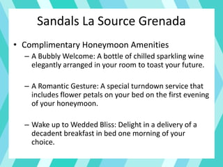 Sandals La Source Grenada
• Complimentary Honeymoon Amenities
– A Bubbly Welcome: A bottle of chilled sparkling wine
elegantly arranged in your room to toast your future.
– A Romantic Gesture: A special turndown service that
includes flower petals on your bed on the first evening
of your honeymoon.
– Wake up to Wedded Bliss: Delight in a delivery of a
decadent breakfast in bed one morning of your
choice.
 