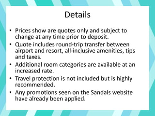 Details
• Prices show are quotes only and subject to
change at any time prior to deposit.
• Quote includes round-trip transfer between
airport and resort, all-inclusive amenities, tips
and taxes.
• Additional room categories are available at an
increased rate.
• Travel protection is not included but is highly
recommended.
• Any promotions seen on the Sandals website
have already been applied.
 