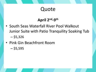 Quote
April 2nd-9th
• South Seas Waterfall River Pool Walkout
Junior Suite with Patio Tranquility Soaking Tub
– $5,326
• Pink Gin Beachfront Room
– $5,595
 