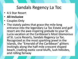 Sandals Regency La Toc
• 4.5 Star Resort
• All-Inclusive
• Couples Only
• The stately palms that grace the mile-long
entrance into the legendary La Toc Estate and golf
resort are the awe-inspiring prelude to your St.
Lucia vacation at the Caribbean's Most Glamorous
of St. Lucia Resorts, Sandals Regency La Toc.
Recognized as the most sparkling jewel in the
islands, the "Emerald of the Caribbean" glitters
invitingly along the half-mile crescent shaped
beach, cradling exotic coral bluffs, lush hillsides,
and rolling fairway
 