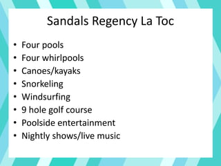 Sandals Regency La Toc
• Four pools
• Four whirlpools
• Canoes/kayaks
• Snorkeling
• Windsurfing
• 9 hole golf course
• Poolside entertainment
• Nightly shows/live music
 